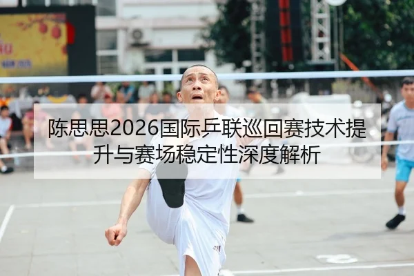 陈思思2026国际乒联巡回赛技术提升与赛场稳定性深度解析 | leyu