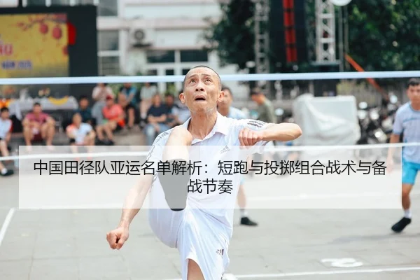 中国田径队亚运名单解析：短跑与投掷组合战术与备战节奏