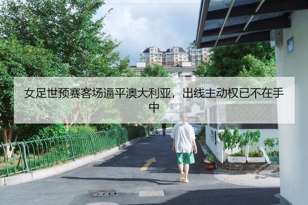 女足世预赛客场逼平澳大利亚，出线主动权已不在手中